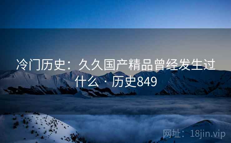 冷门历史：久久国产精品曾经发生过什么 · 历史849