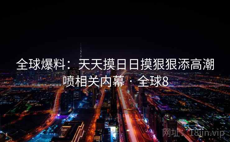 全球爆料:天天摸日日摸狠狠添高潮喷相关内幕 · 全球8 全球爆料:天天摸日日摸狠狠添高潮喷相关内幕 · 全球8