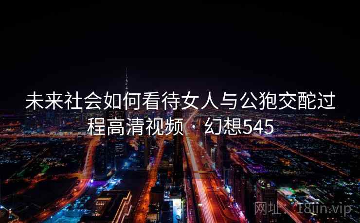 未来社会如何看待女人与公狍交酡过程高清视频 · 幻想545 未来社会如何看待女人与公狍交酡过程高清视频 · 幻想545