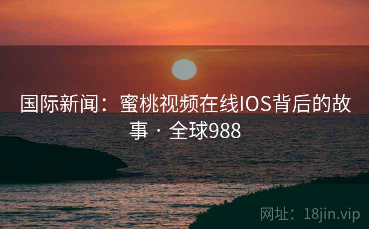 国际新闻:蜜桃视频在线IOS背后的故事 · 全球988 国际新闻:蜜桃视频在线IOS背后的故事 · 全球988
