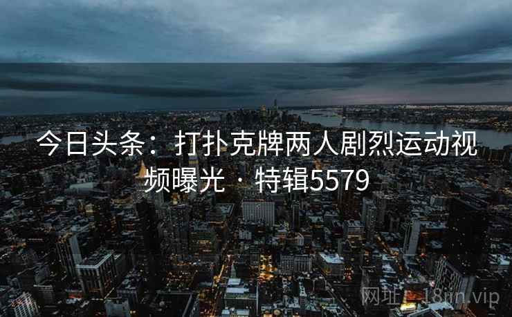 今日头条:打扑克牌两人剧烈运动视频曝光 · 特辑5579 今日头条:打扑克牌两人剧烈运动视频曝光 · 特辑5579