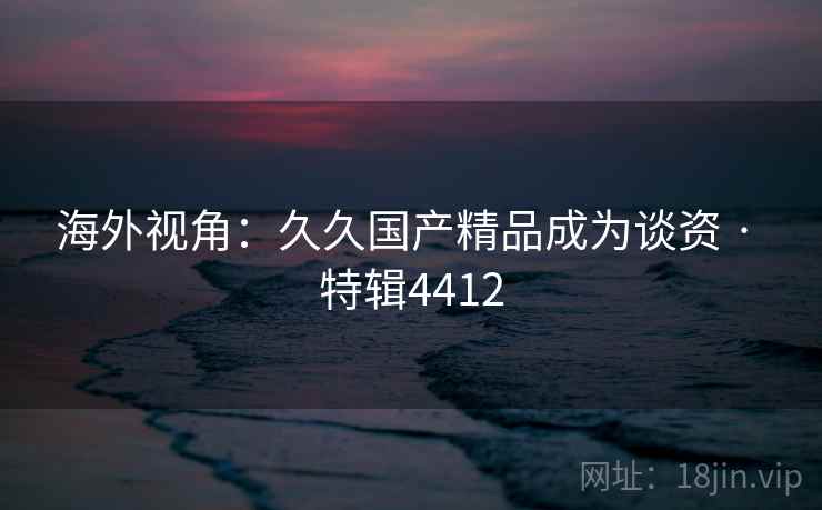海外视角:久久国产精品成为谈资 · 特辑4412 海外视角:久久国产精品成为谈资 · 特辑4412
