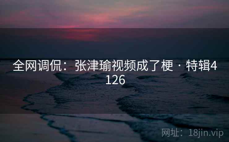 全网调侃：张津瑜视频成了梗 · 特辑4126