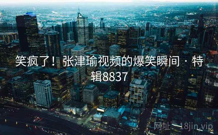 笑疯了!张津瑜视频的爆笑瞬间 · 特辑8837 笑疯了!张津瑜视频的爆笑瞬间 · 特辑8837