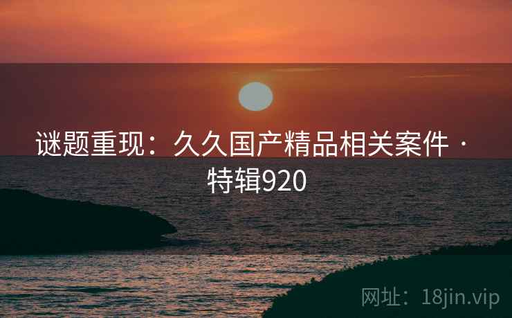 谜题重现:久久国产精品相关案件 · 特辑920 谜题重现:久久国产精品相关案件 · 特辑920