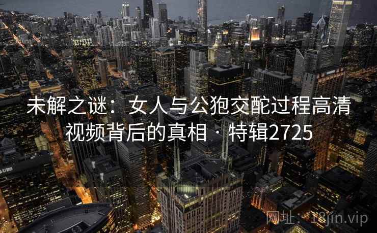 未解之谜：女人与公狍交酡过程高清视频背后的真相 · 特辑2725