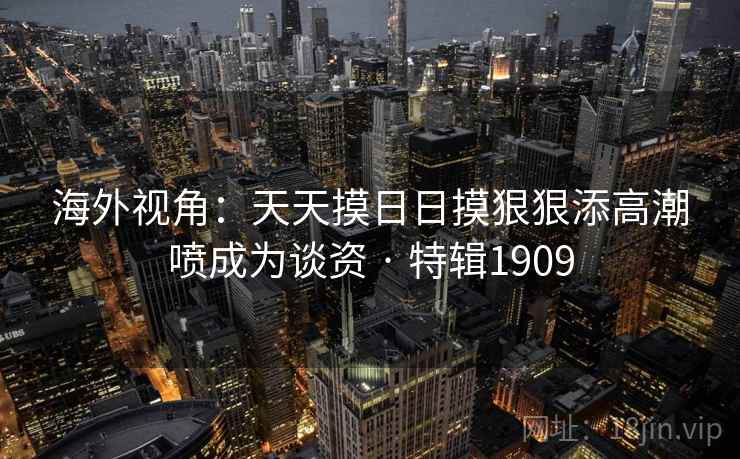 海外视角：天天摸日日摸狠狠添高潮喷成为谈资 · 特辑1909