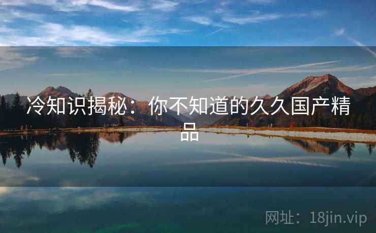 冷知识揭秘：你不知道的久久国产精品