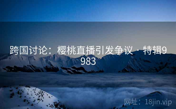 跨国讨论:樱桃直播引发争议 · 特辑9983 跨国讨论:樱桃直播引发争议 · 特辑9983